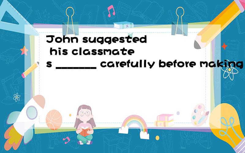 John suggested his classmates _______ carefully before making their final decision.(think)