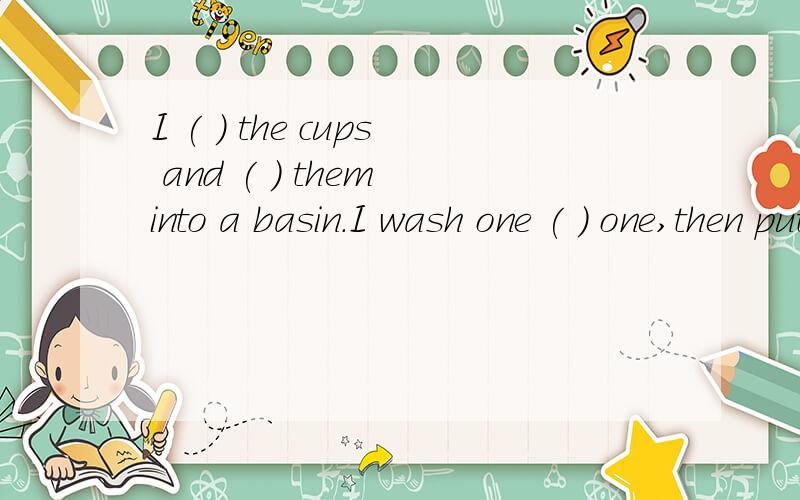 I ( ) the cups and ( ) them into a basin.I wash one ( ) one,then put them on the table.(请问怎么写)
