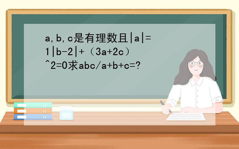 a,b,c是有理数且|a|=1|b-2|+（3a+2c）^2=0求abc/a+b+c=?