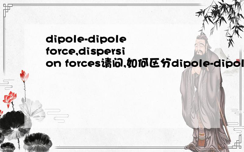 dipole-dipole force,dispersion forces请问,如何区分dipole-dipole force和dispersion force,和两者的主要特性