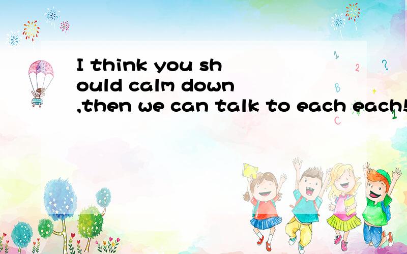 I think you should calm down,then we can talk to each each!