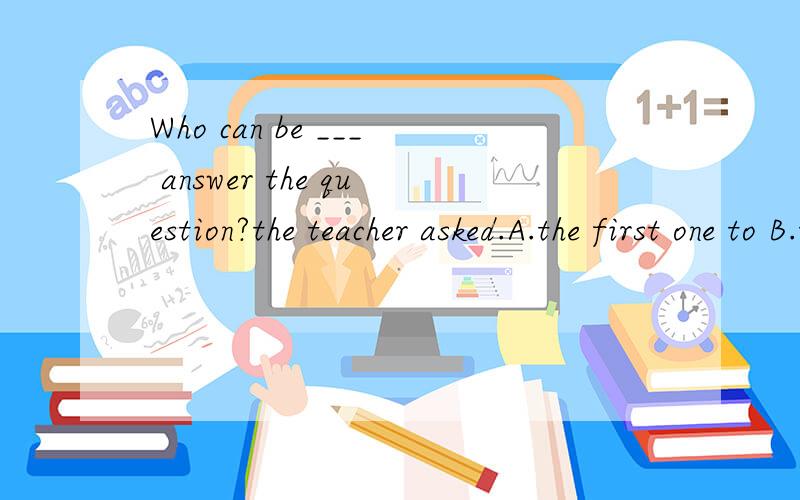 Who can be ___ answer the question?the teacher asked.A.the first one to B.the first oneC.the one first to D.first one to