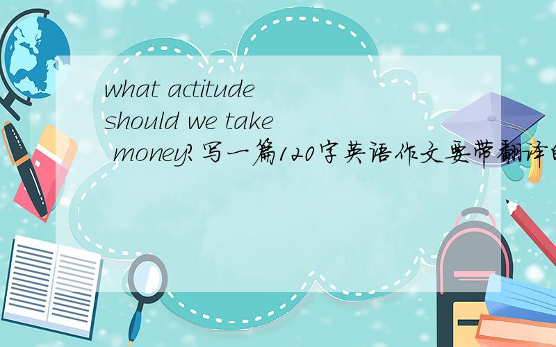 what actitude should we take money?写一篇120字英语作文要带翻译的