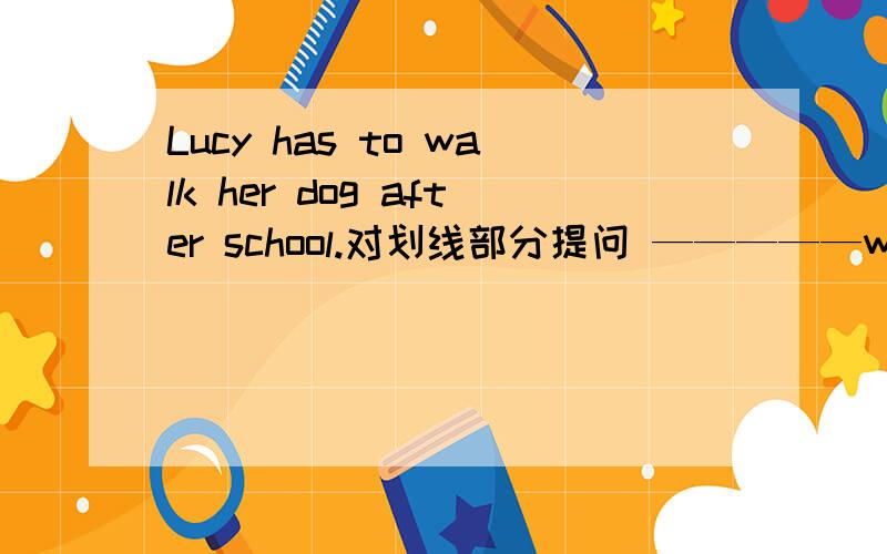 Lucy has to walk her dog after school.对划线部分提问 —————walk her dog