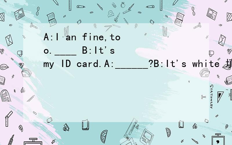 A:I an fine,too.____ B:It's my ID card.A:______?B:It's white 填空 A B 为两人