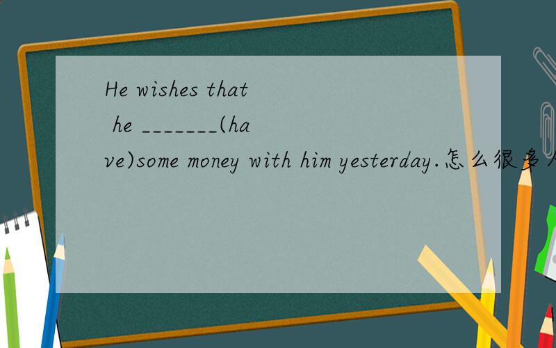 He wishes that he _______(have)some money with him yesterday.怎么很多人说是过去完成时啊？