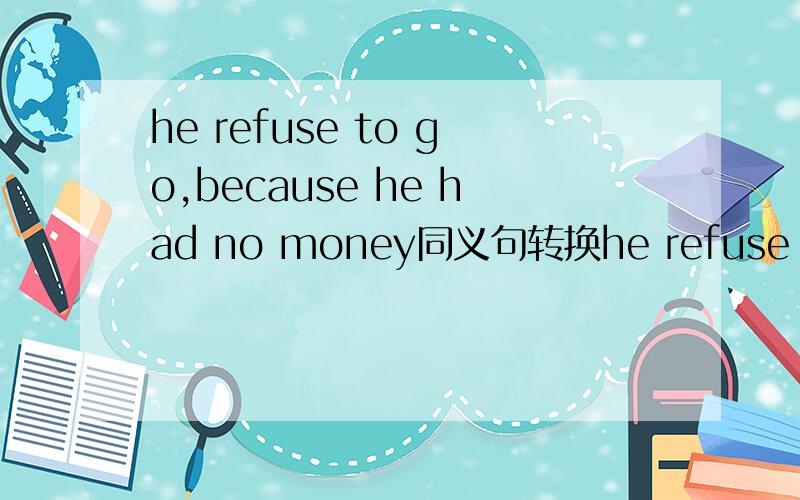 he refuse to go,because he had no money同义句转换he refuse to go.______ ______ ______ _____she had no money
