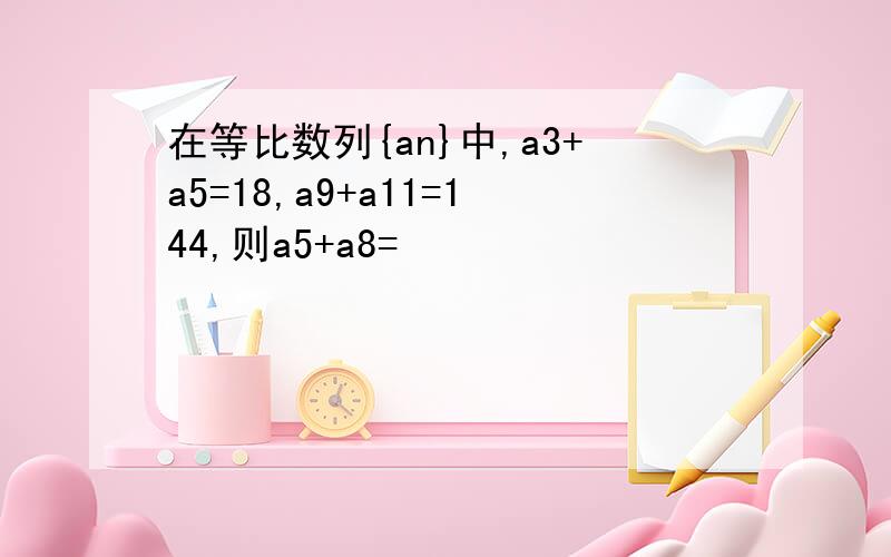 在等比数列{an}中,a3+a5=18,a9+a11=144,则a5+a8=