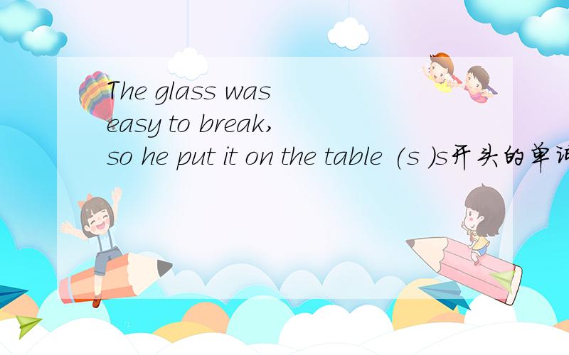 The glass was easy to break,so he put it on the table (s )s开头的单词