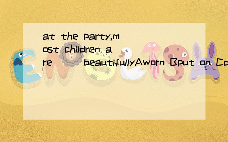 at the party,most children are___beautifullyAworn Bput on Cdressed up Dhas on