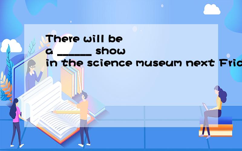 There will be a ______ show in the science museum next Friday.They can talk as a man.充数者请不要来回答!