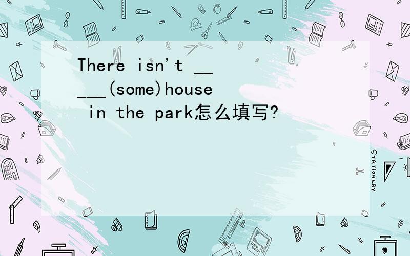 There isn't _____(some)house in the park怎么填写?