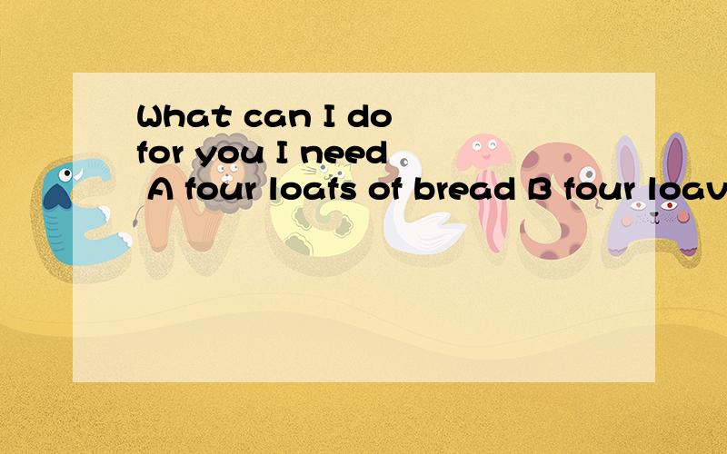 What can I do for you I need A four loafs of bread B four loaves of bread C four loaves of breadsD four bread 选什么,为什么不学D