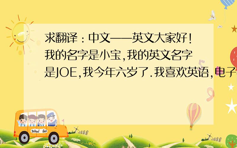 求翻译：中文——英文大家好!我的名字是小宝,我的英文名字是JOE,我今年六岁了.我喜欢英语,电子琴和跆拳道.我的比赛口号是：我是第一名.