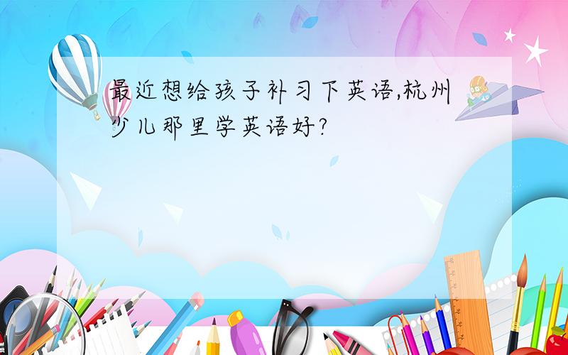 最近想给孩子补习下英语,杭州少儿那里学英语好?
