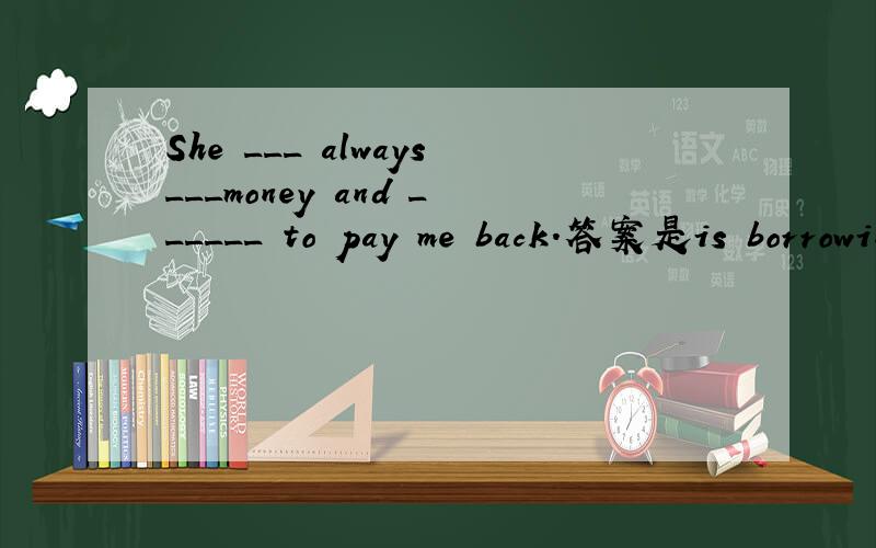 She ___ always___money and ______ to pay me back.答案是is borrowing forgetting. 为什么>?