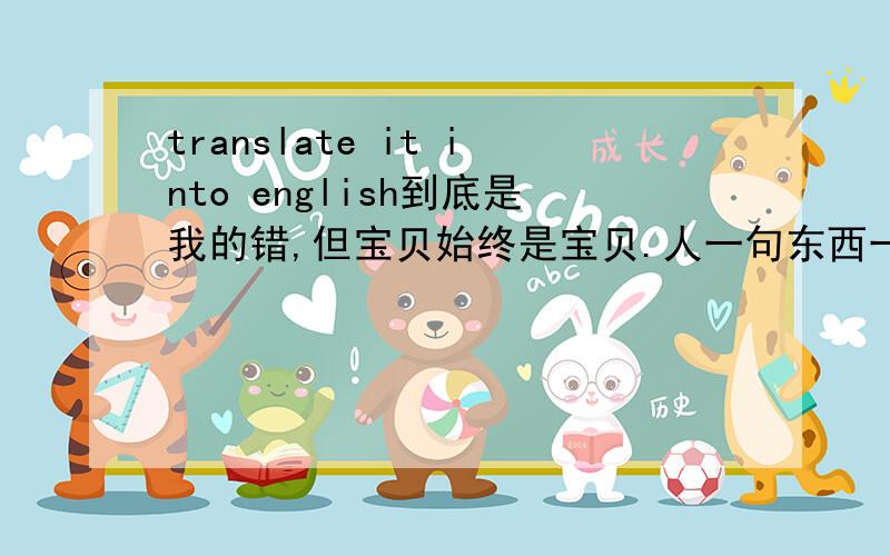 translate it into english到底是我的错,但宝贝始终是宝贝.人一句东西一句反正就是有用了。嗯很正确。是人。