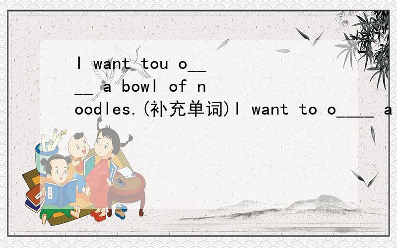 I want tou o____ a bowl of noodles.(补充单词)I want to o____ a bowl of noodles.(补充单词)