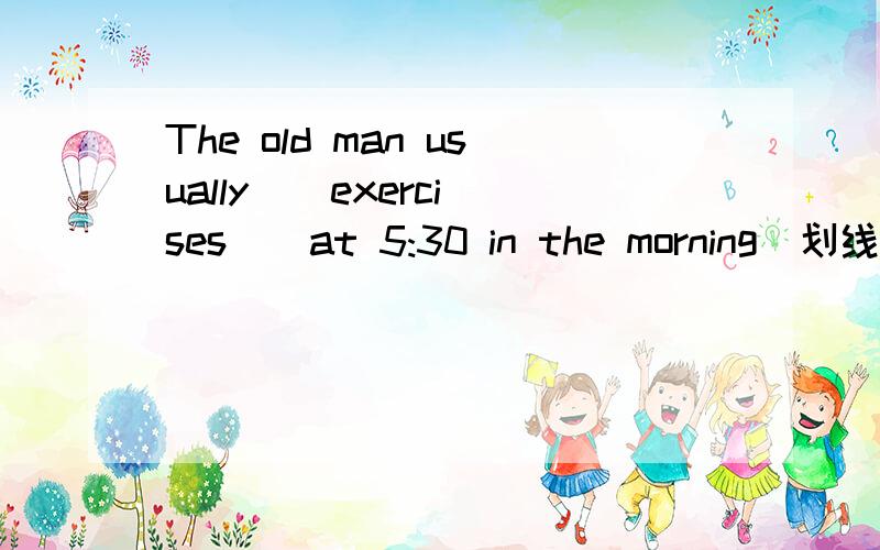 The old man usually （ exercises ） at 5:30 in the morning(划线提问)