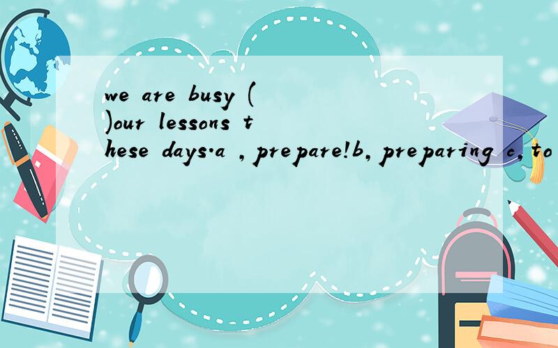 we are busy ( )our lessons these days.a ,prepare!b,preparing c,to prepare d,prepared大哥大姐帮忙分析一下,为什么选B,