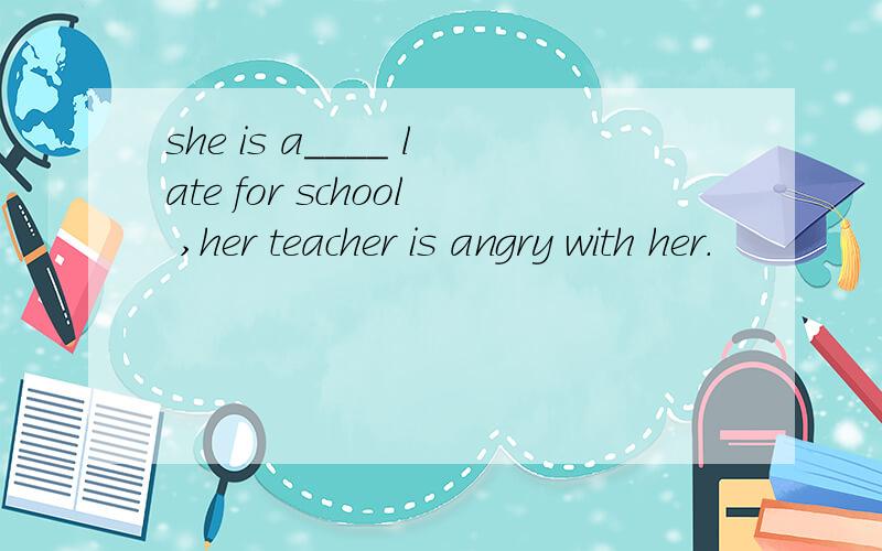 she is a____ late for school ,her teacher is angry with her.