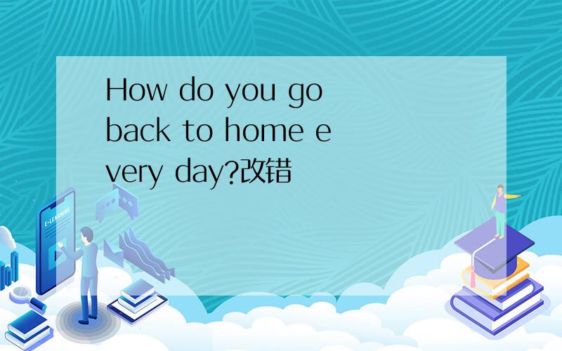 How do you go back to home every day?改错