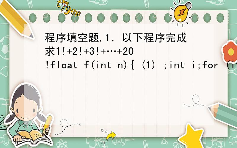 程序填空题,1．以下程序完成求1!+2!+3!+…+20!float f(int n){ (1) ;int i;for (i=1;i