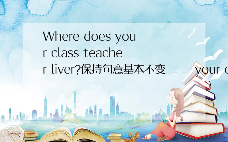 Where does your class teacher liver?保持句意基本不变 __ your class teacher's__.