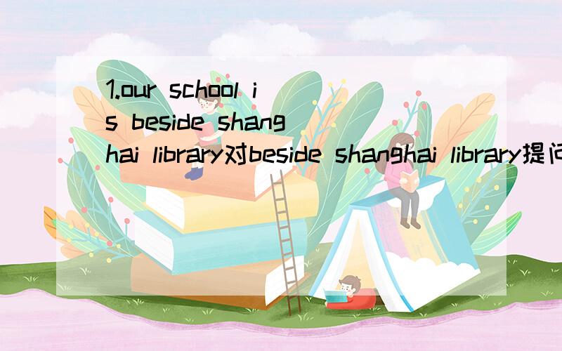 1.our school is beside shanghai library对beside shanghai library提问2.the ciassroom buildings are behind the paiyground对behind the paiyground提问Quick!