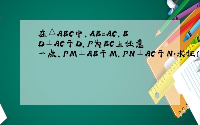 在△ABC中,AB=AC,BD⊥AC于D,P为BC上任意一点,PM⊥AB于M,PN⊥AC于N.求证（1）PM+PN=BD （2）BM PN BD的关