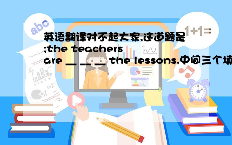 英语翻译对不起大家,这道题是;the teachers are __ __ __ the lessons.中间三个填空