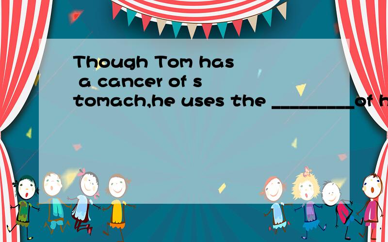 Though Tom has a cancer of stomach,he uses the _________of his life