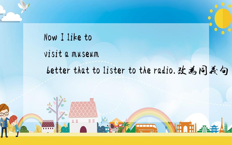 Now I like to visit a museum better that to lister to the radio.改为同义句