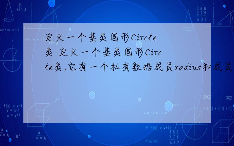 定义一个基类圆形Circle类 定义一个基类圆形Circle类,它有一个私有数据成员radius和成员函数Area().Area()可以求圆的面积.从Circle类可以派生出圆柱体Cylinder类,它有自己的私有数据成员高度height,