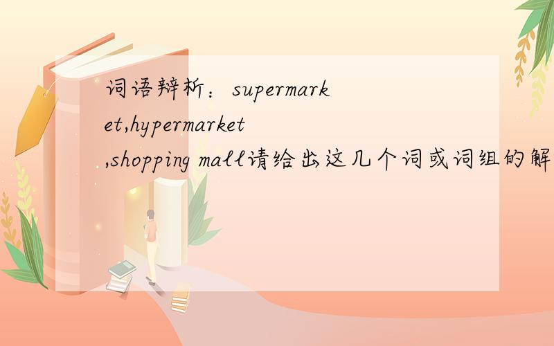 词语辩析：supermarket,hypermarket,shopping mall请给出这几个词或词组的解释,并加以区分
