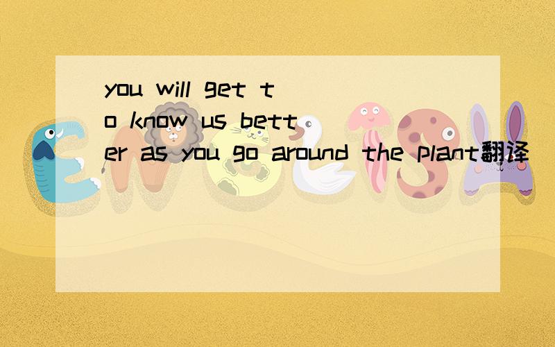 you will get to know us better as you go around the plant翻译