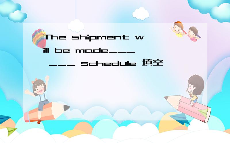 The shipment will be made___ ___ schedule 填空