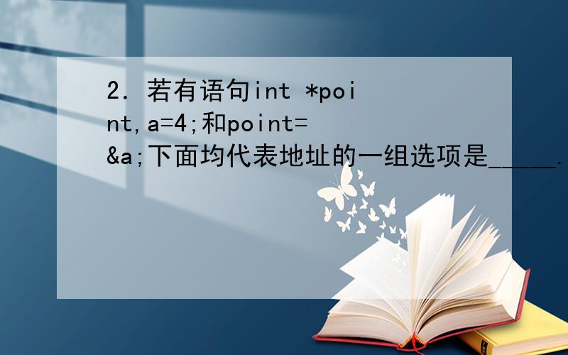 2．若有语句int *point,a=4;和point=&a;下面均代表地址的一组选项是_____.a)a,point,*&a b)&*a,&a,*point2．若有语句int *point,a=4;和point=&a;下面均代表地址的一组选项是_____.a)a,point,*&a b)&*a,&a,*pointc)*&point,*point