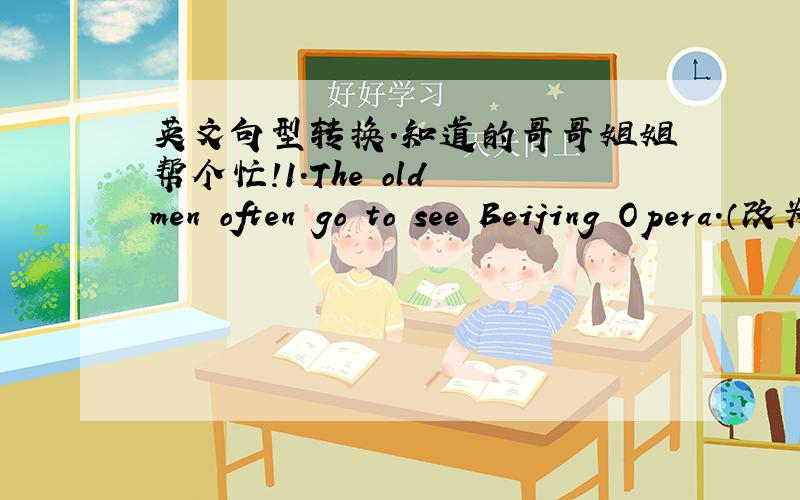 英文句型转换.知道的哥哥姐姐帮个忙!1.The old men often go to see Beijing Opera.（改为否定句）The old men ____often____to see Beijing Opera.（每空一词.两格填两个词）2.Do you think comedies are very funny （作肯定
