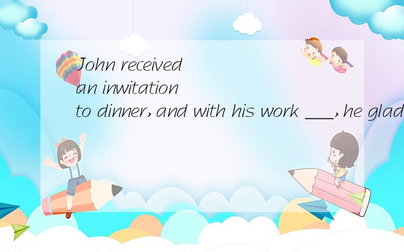 John received an inwitation to dinner,and with his work ___,he gladly accepted it.A finished B finishing Chaving finished D was finished可不可以用having been finished