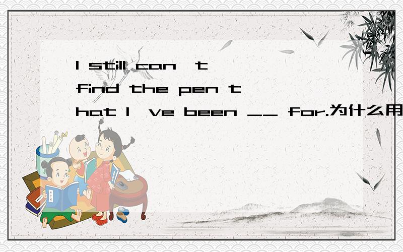 I still can't find the pen that I've been __ for.为什么用looking,为什么不用look.