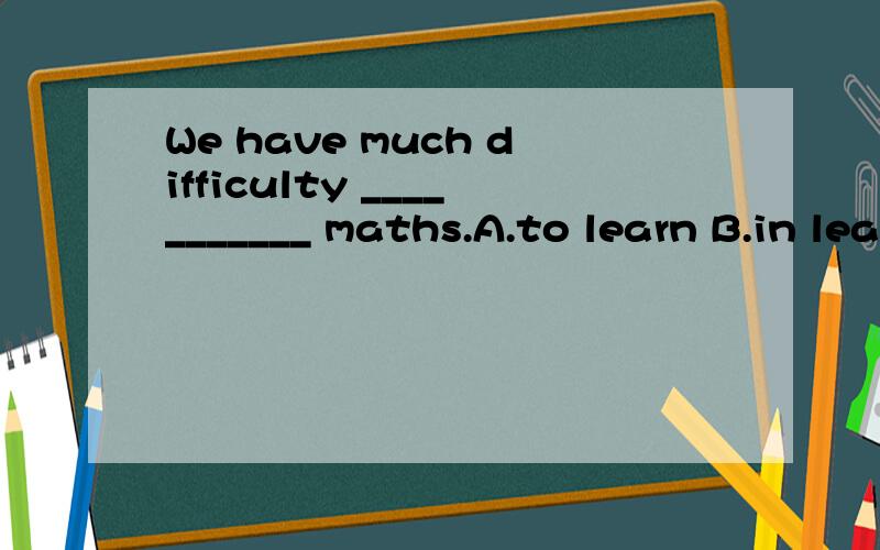 We have much difficulty ___________ maths.A.to learn B.in learning C.to learning D.on leaning