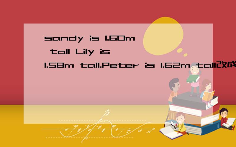 sandy is 1.60m tall Lily is 1.58m tall.Peter is 1.62m tall改成同义句两种形式