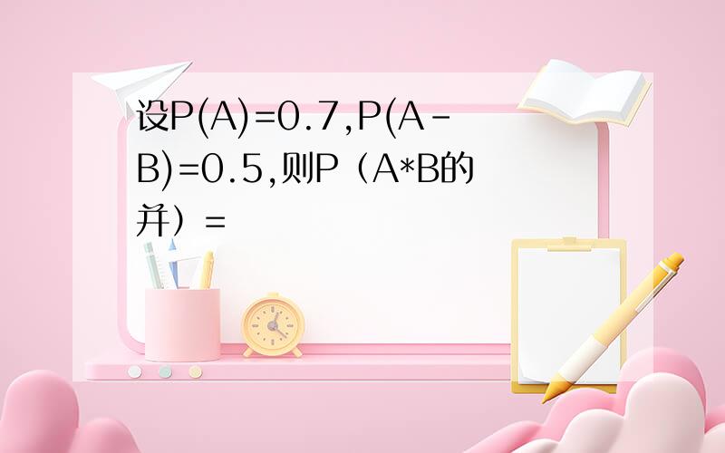 设P(A)=0.7,P(A－B)=0.5,则P（A*B的并）=