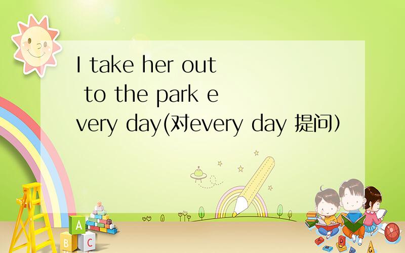 I take her out to the park every day(对every day 提问）