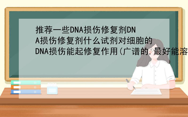 推荐一些DNA损伤修复剂DNA损伤修复剂什么试剂对细胞的DNA损伤能起修复作用(广谱的,最好能溶解于水)?