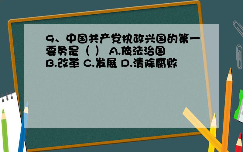 9、中国共产党执政兴国的第一要务是（ ） A.依法治国 B.改革 C.发展 D.清除腐败