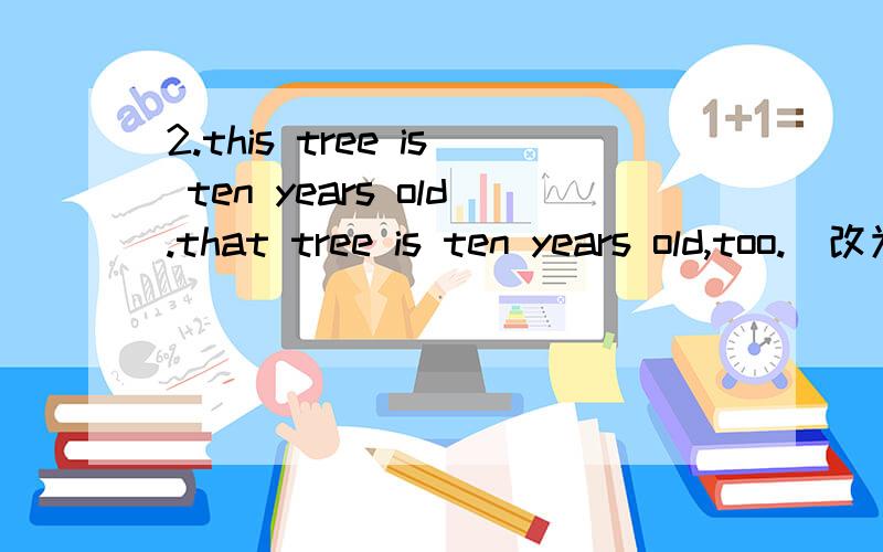 2.this tree is ten years old.that tree is ten years old,too.(改为同义句)this tree is _______ _______ _______ that tree .