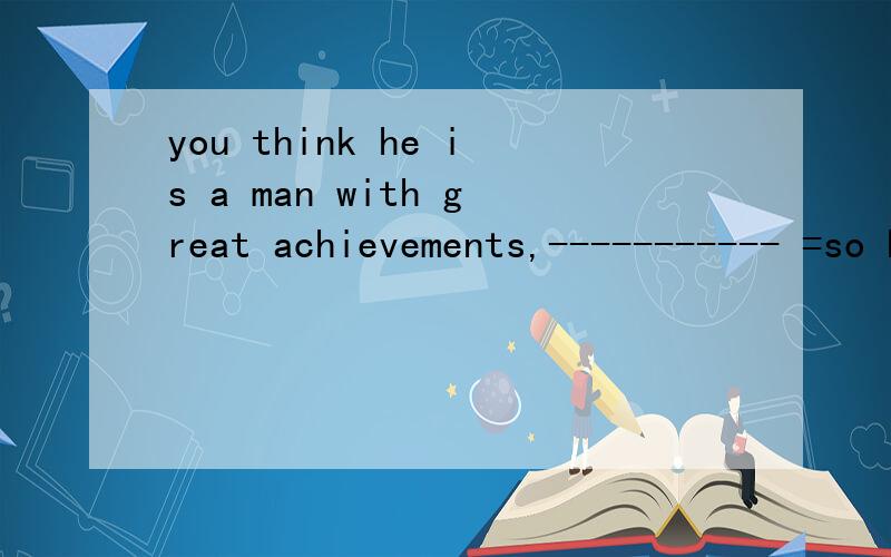 you think he is a man with great achievements,----------- =so he is and so are you可是so的用法不是前后主语换了要到装主语不换不倒装么那应该是so does he and so you are
