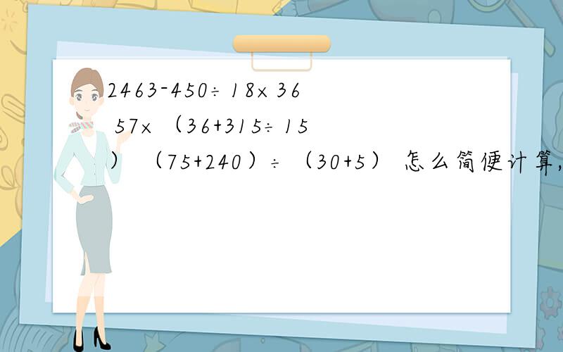 2463-450÷18×36 57×（36+315÷15） （75+240）÷（30+5） 怎么简便计算,